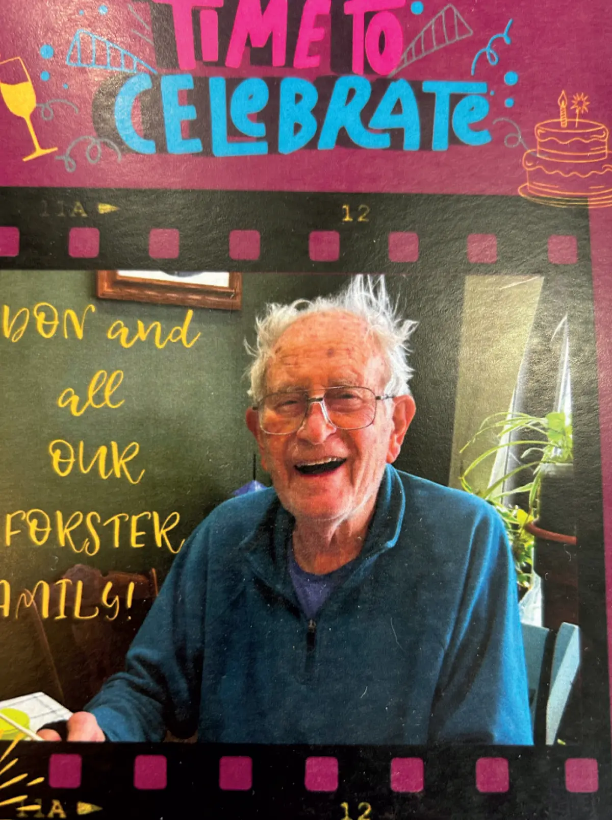 Photo of Don Forester, a smiling older elderly man with white, messy hair, prescription eyeglasses, and a dark blue fleece shirt and turquoise colored jacket, laughing and smiling at the camera; He is in the middle of a digitally-designed card with a filmstrip border; The card has a banner across the top that says TIME TO CELEBRATE and at the bottom, 90 YEARS YOUNG! To the left of the man's photo, the text reads DON and all OUR FORSTER FAMILY!